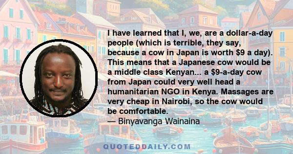 I have learned that I, we, are a dollar-a-day people (which is terrible, they say, because a cow in Japan is worth $9 a day). This means that a Japanese cow would be a middle class Kenyan... a $9-a-day cow from Japan