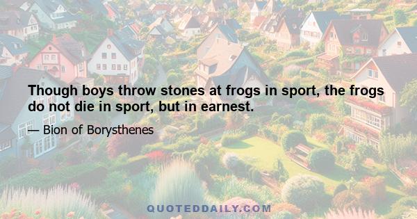 Though boys throw stones at frogs in sport, the frogs do not die in sport, but in earnest.