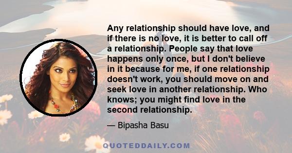 Any relationship should have love, and if there is no love, it is better to call off a relationship. People say that love happens only once, but I don't believe in it because for me, if one relationship doesn't work,