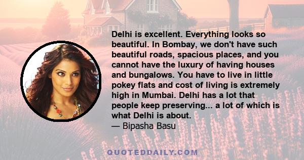 Delhi is excellent. Everything looks so beautiful. In Bombay, we don't have such beautiful roads, spacious places, and you cannot have the luxury of having houses and bungalows. You have to live in little pokey flats