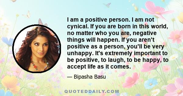 I am a positive person. I am not cynical. If you are born in this world, no matter who you are, negative things will happen. If you aren't positive as a person, you'll be very unhappy. It's extremely important to be