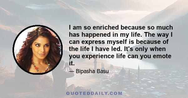 I am so enriched because so much has happened in my life. The way I can express myself is because of the life I have led. It's only when you experience life can you emote it.