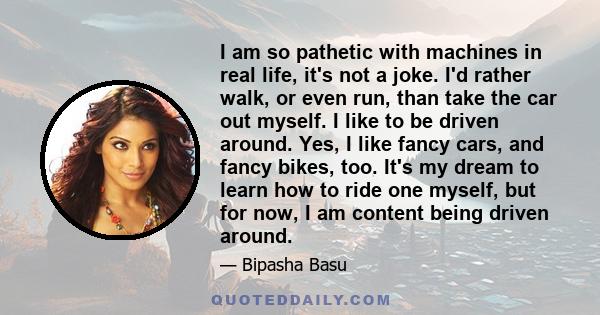 I am so pathetic with machines in real life, it's not a joke. I'd rather walk, or even run, than take the car out myself. I like to be driven around. Yes, I like fancy cars, and fancy bikes, too. It's my dream to learn