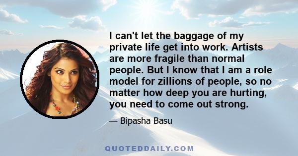 I can't let the baggage of my private life get into work. Artists are more fragile than normal people. But I know that I am a role model for zillions of people, so no matter how deep you are hurting, you need to come