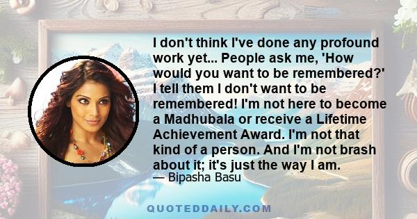 I don't think I've done any profound work yet... People ask me, 'How would you want to be remembered?' I tell them I don't want to be remembered! I'm not here to become a Madhubala or receive a Lifetime Achievement