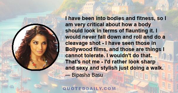 I have been into bodies and fitness, so I am very critical about how a body should look in terms of flaunting it. I would never fall down and roll and do a cleavage shot - I have seen those in Bollywood films, and those 