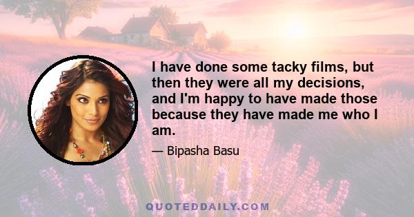 I have done some tacky films, but then they were all my decisions, and I'm happy to have made those because they have made me who I am.