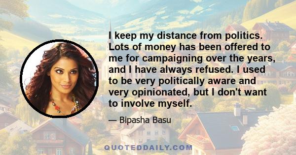 I keep my distance from politics. Lots of money has been offered to me for campaigning over the years, and I have always refused. I used to be very politically aware and very opinionated, but I don't want to involve