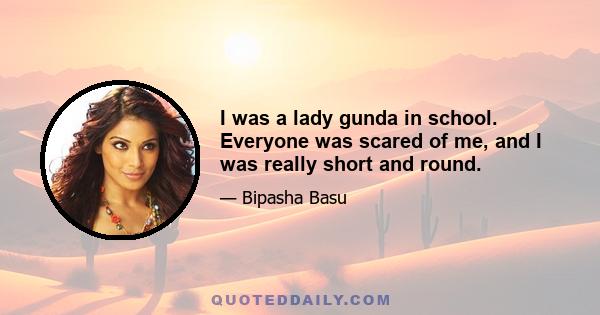 I was a lady gunda in school. Everyone was scared of me, and I was really short and round.