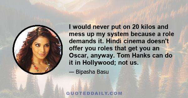 I would never put on 20 kilos and mess up my system because a role demands it. Hindi cinema doesn't offer you roles that get you an Oscar, anyway. Tom Hanks can do it in Hollywood; not us.