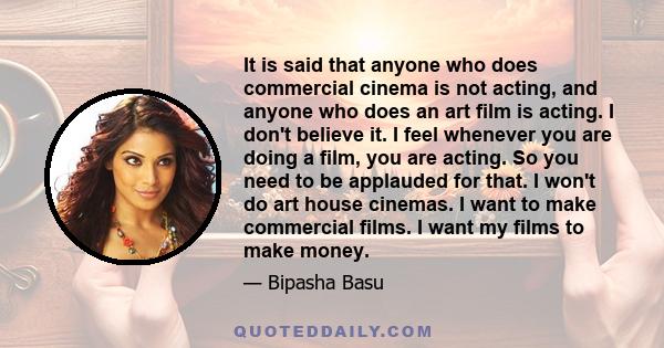 It is said that anyone who does commercial cinema is not acting, and anyone who does an art film is acting. I don't believe it. I feel whenever you are doing a film, you are acting. So you need to be applauded for that. 