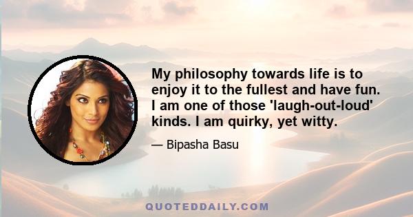 My philosophy towards life is to enjoy it to the fullest and have fun. I am one of those 'laugh-out-loud' kinds. I am quirky, yet witty.