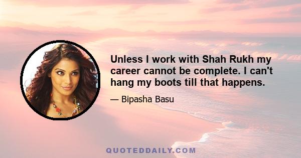 Unless I work with Shah Rukh my career cannot be complete. I can't hang my boots till that happens.