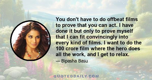 You don't have to do offbeat films to prove that you can act. I have done it but only to prove myself that I can fit convincingly into every kind of films. I want to do the 100 crore film where the hero does all the