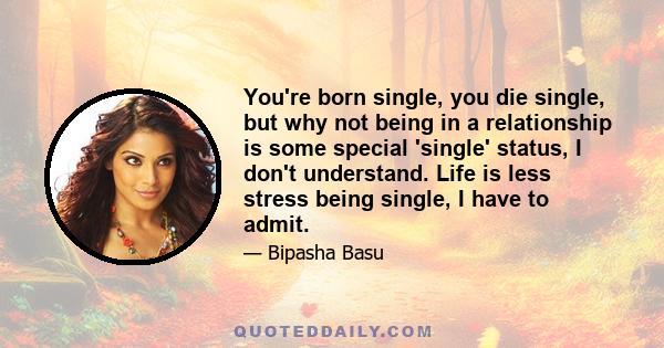 You're born single, you die single, but why not being in a relationship is some special 'single' status, I don't understand. Life is less stress being single, I have to admit.