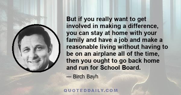 But if you really want to get involved in making a difference, you can stay at home with your family and have a job and make a reasonable living without having to be on an airplane all of the time, then you ought to go