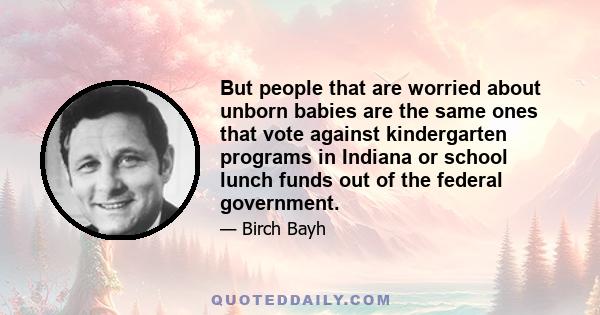 But people that are worried about unborn babies are the same ones that vote against kindergarten programs in Indiana or school lunch funds out of the federal government.