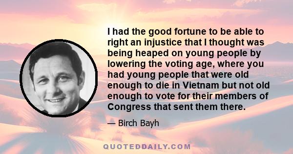 I had the good fortune to be able to right an injustice that I thought was being heaped on young people by lowering the voting age, where you had young people that were old enough to die in Vietnam but not old enough to 