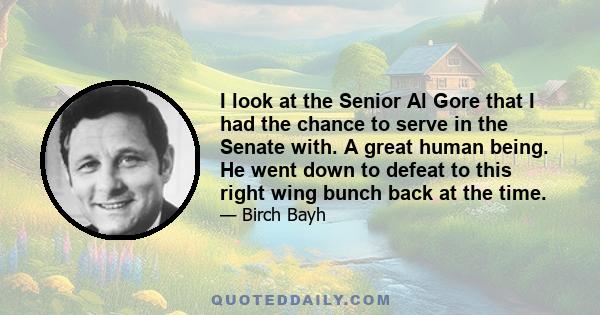 I look at the Senior Al Gore that I had the chance to serve in the Senate with. A great human being. He went down to defeat to this right wing bunch back at the time.