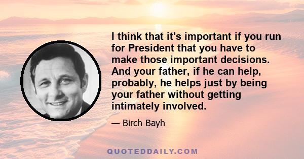 I think that it's important if you run for President that you have to make those important decisions. And your father, if he can help, probably, he helps just by being your father without getting intimately involved.