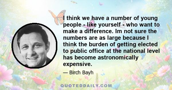 I think we have a number of young people - like yourself - who want to make a difference. Im not sure the numbers are as large because I think the burden of getting elected to public office at the national level has