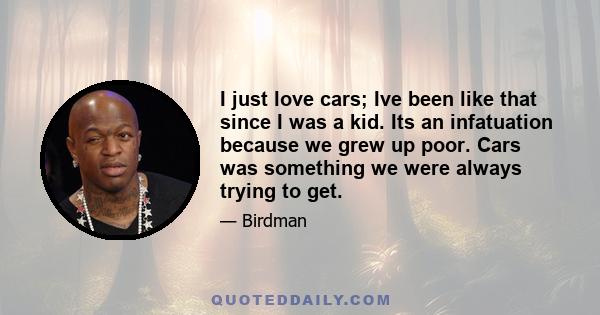 I just love cars; Ive been like that since I was a kid. Its an infatuation because we grew up poor. Cars was something we were always trying to get.