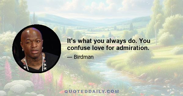 It's what you always do. You confuse love for admiration.