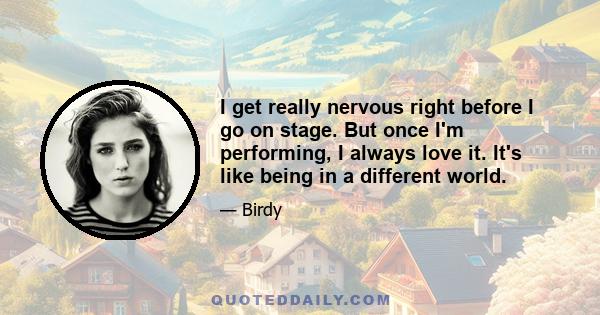 I get really nervous right before I go on stage. But once I'm performing, I always love it. It's like being in a different world.