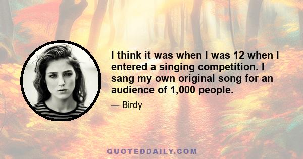 I think it was when I was 12 when I entered a singing competition. I sang my own original song for an audience of 1,000 people.