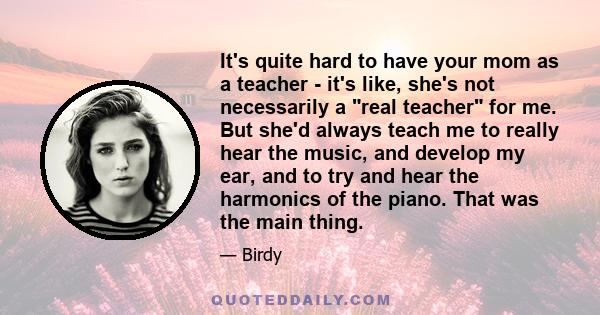 It's quite hard to have your mom as a teacher - it's like, she's not necessarily a real teacher for me. But she'd always teach me to really hear the music, and develop my ear, and to try and hear the harmonics of the