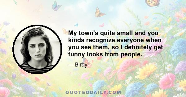 My town's quite small and you kinda recognize everyone when you see them, so I definitely get funny looks from people.