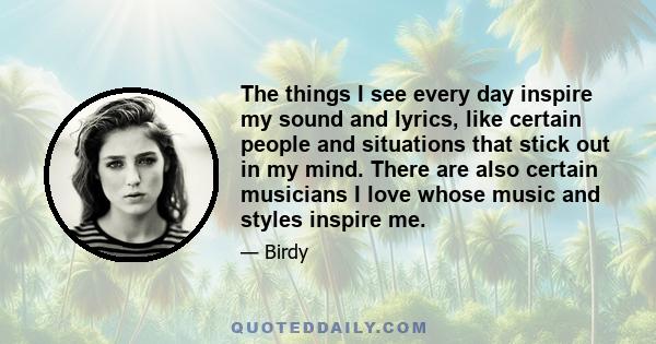 The things I see every day inspire my sound and lyrics, like certain people and situations that stick out in my mind. There are also certain musicians I love whose music and styles inspire me.