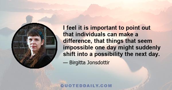 I feel it is important to point out that individuals can make a difference, that things that seem impossible one day might suddenly shift into a possibility the next day.