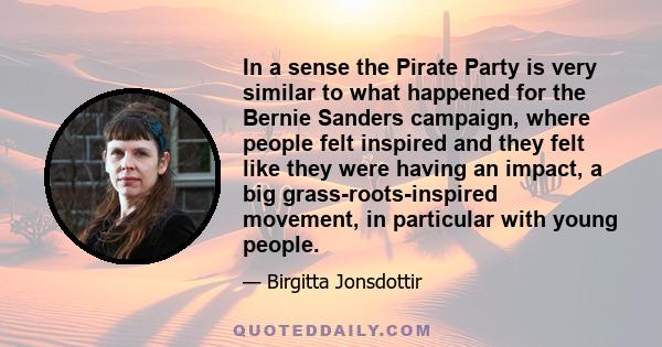 In a sense the Pirate Party is very similar to what happened for the Bernie Sanders campaign, where people felt inspired and they felt like they were having an impact, a big grass-roots-inspired movement, in particular