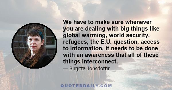 We have to make sure whenever you are dealing with big things like global warming, world security, refugees, the E.U. question, access to information, it needs to be done with an awareness that all of these things