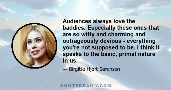 Audiences always love the baddies. Especially these ones that are so witty and charming and outrageously devious - everything you're not supposed to be. I think it speaks to the basic, primal nature in us.