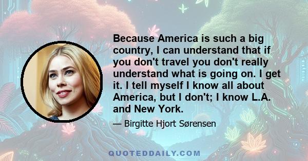 Because America is such a big country, I can understand that if you don't travel you don't really understand what is going on. I get it. I tell myself I know all about America, but I don't; I know L.A. and New York.