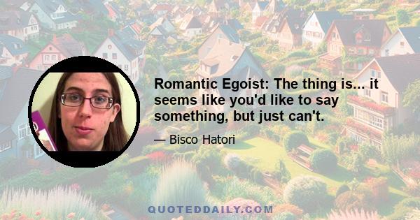 Romantic Egoist: The thing is... it seems like you'd like to say something, but just can't.