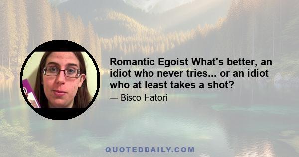 Romantic Egoist What's better, an idiot who never tries... or an idiot who at least takes a shot?