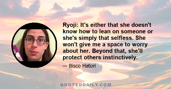 Ryoji: It's either that she doesn't know how to lean on someone or she's simply that selfless. She won't give me a space to worry about her. Beyond that, she'll protect others instinctively.