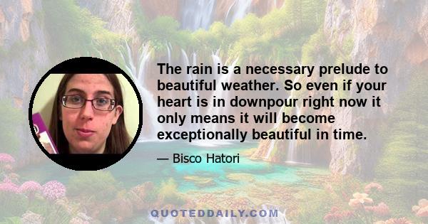 The rain is a necessary prelude to beautiful weather. So even if your heart is in downpour right now it only means it will become exceptionally beautiful in time.