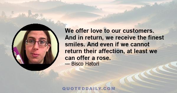 We offer love to our customers. And in return, we receive the finest smiles. And even if we cannot return their affection, at least we can offer a rose.