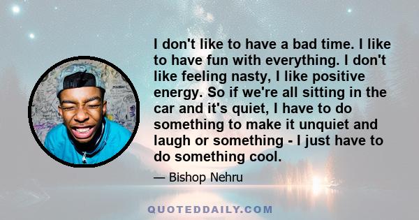 I don't like to have a bad time. I like to have fun with everything. I don't like feeling nasty, I like positive energy. So if we're all sitting in the car and it's quiet, I have to do something to make it unquiet and