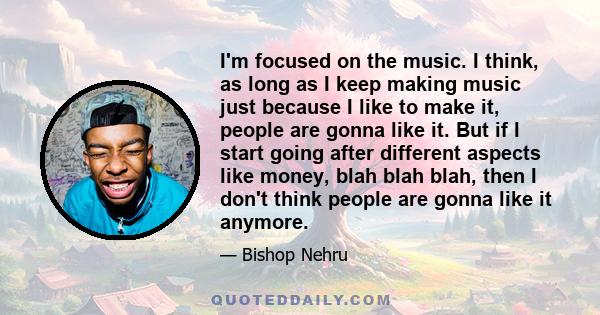 I'm focused on the music. I think, as long as I keep making music just because I like to make it, people are gonna like it. But if I start going after different aspects like money, blah blah blah, then I don't think