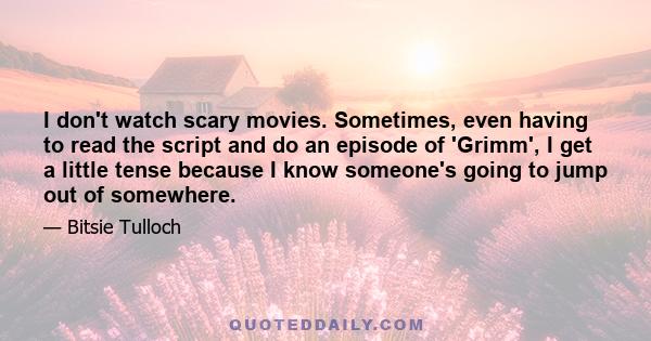 I don't watch scary movies. Sometimes, even having to read the script and do an episode of 'Grimm', I get a little tense because I know someone's going to jump out of somewhere.