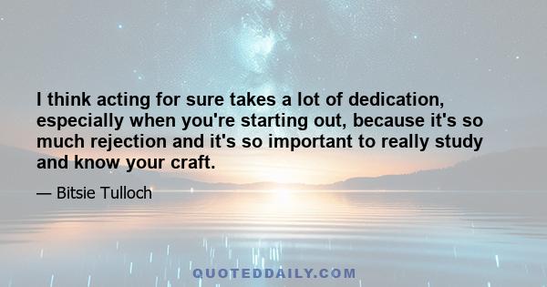 I think acting for sure takes a lot of dedication, especially when you're starting out, because it's so much rejection and it's so important to really study and know your craft.