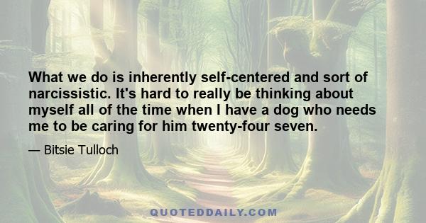 What we do is inherently self-centered and sort of narcissistic. It's hard to really be thinking about myself all of the time when I have a dog who needs me to be caring for him twenty-four seven.