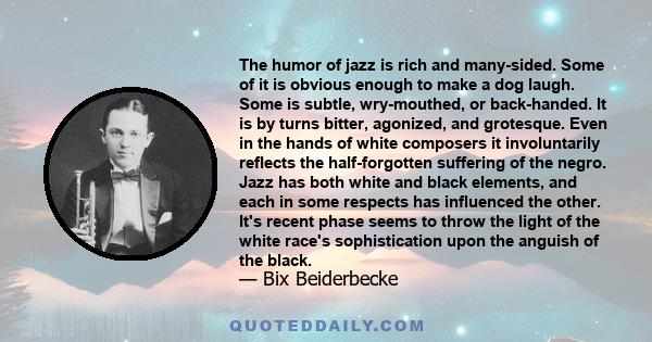 The humor of jazz is rich and many-sided. Some of it is obvious enough to make a dog laugh. Some is subtle, wry-mouthed, or back-handed. It is by turns bitter, agonized, and grotesque. Even in the hands of white