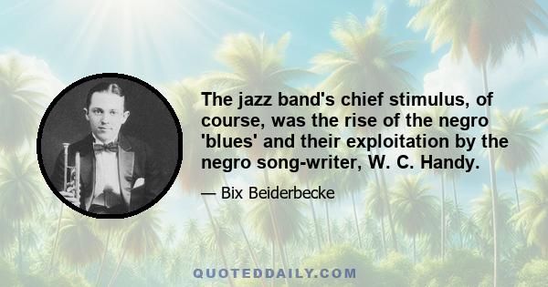 The jazz band's chief stimulus, of course, was the rise of the negro 'blues' and their exploitation by the negro song-writer, W. C. Handy.