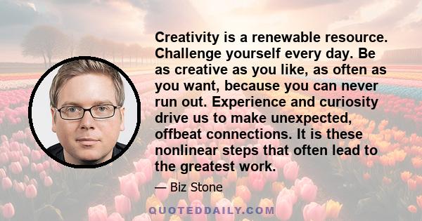 Creativity is a renewable resource. Challenge yourself every day. Be as creative as you like, as often as you want, because you can never run out. Experience and curiosity drive us to make unexpected, offbeat